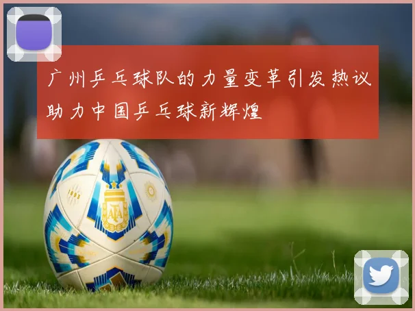 广州乒乓球队的力量变革引发热议助力中国乒乓球新辉煌