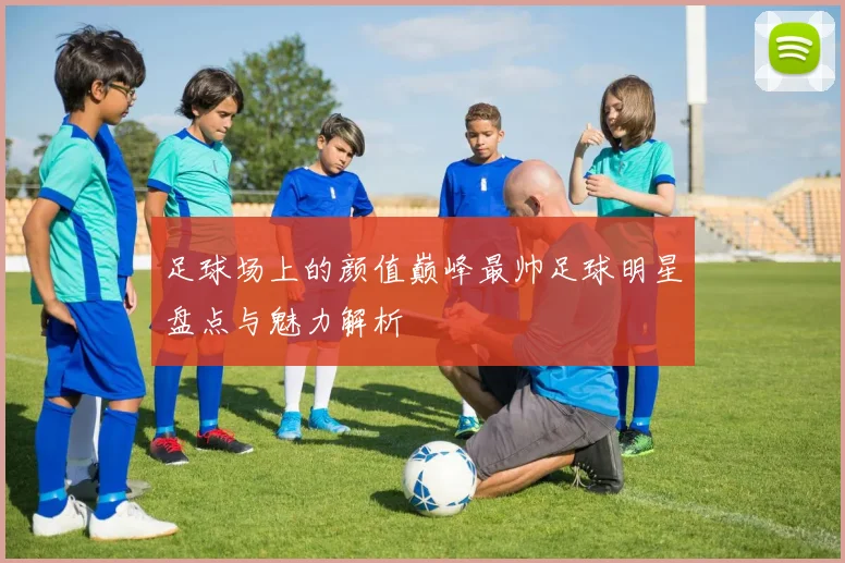 足球场上的颜值巅峰最帅足球明星盘点与魅力解析