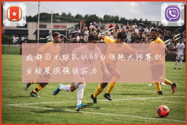 成都羽毛球队以88分领跑大师赛积分榜展现强劲实力