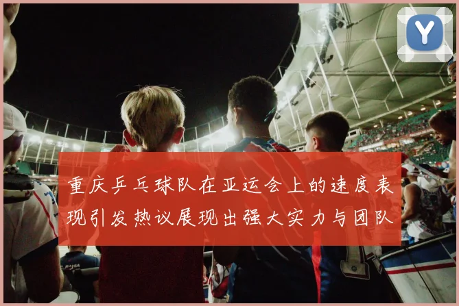 重庆乒乓球队在亚运会上的速度表现引发热议展现出强大实力与团队合作精神