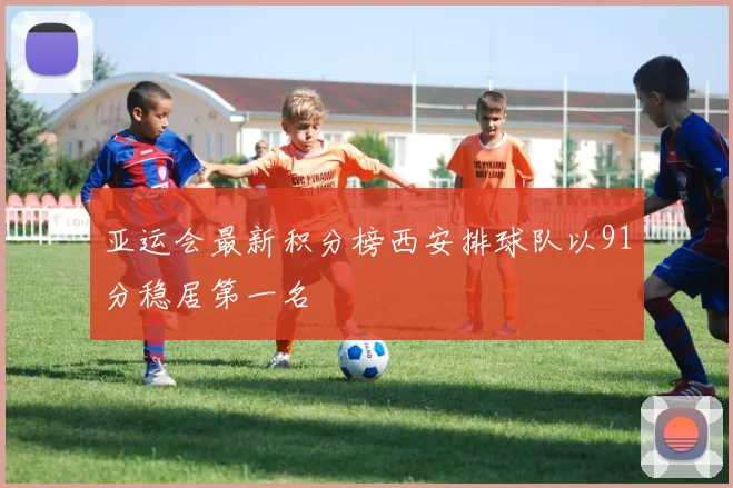 亚运会最新积分榜西安排球队以91分稳居第一名