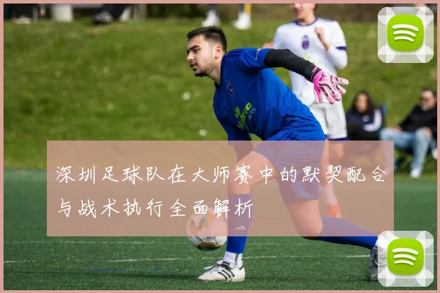 深圳足球队在大师赛中的默契配合与战术执行全面解析
