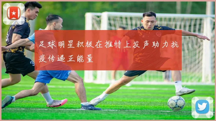 足球明星积极在推特上发声助力抗疫传递正能量