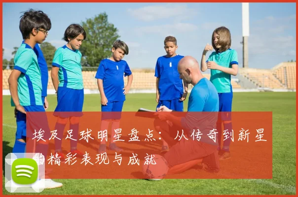 埃及足球明星盘点：从传奇到新星的精彩表现与成就