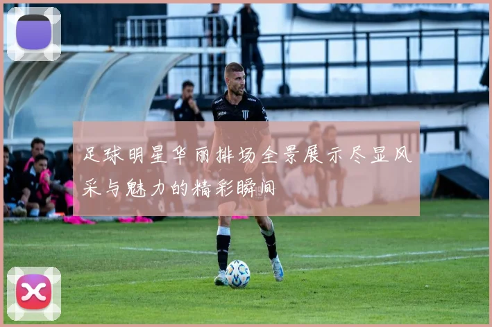 足球明星华丽排场全景展示尽显风采与魅力的精彩瞬间