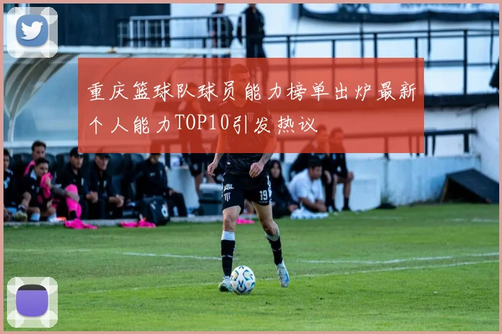 重庆篮球队球员能力榜单出炉最新个人能力TOP10引发热议