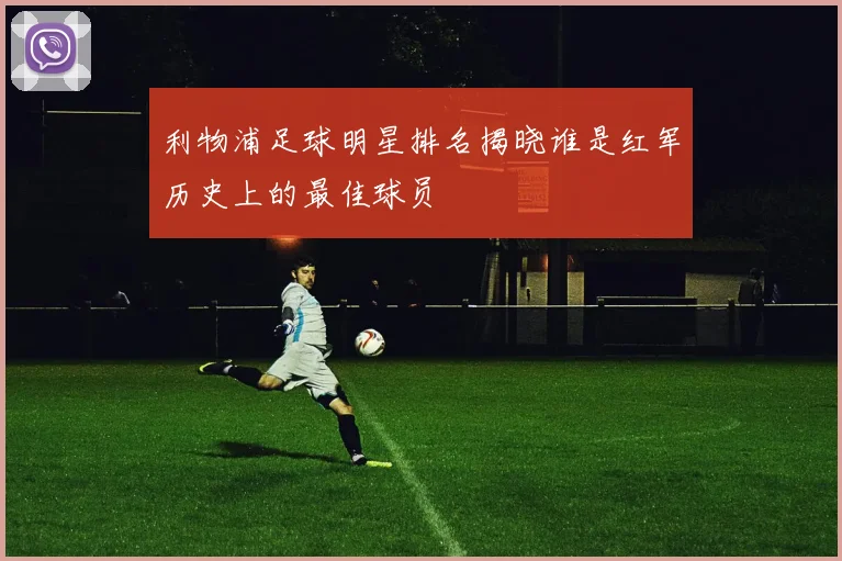 利物浦足球明星排名揭晓谁是红军历史上的最佳球员