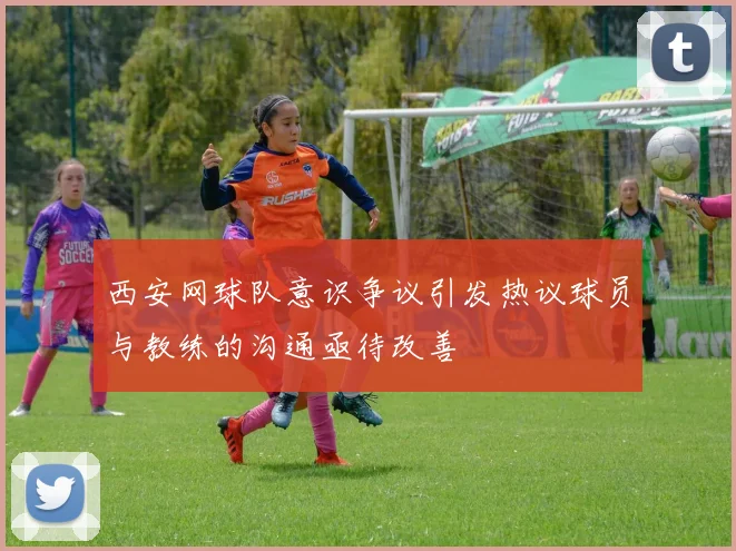 西安网球队意识争议引发热议球员与教练的沟通亟待改善