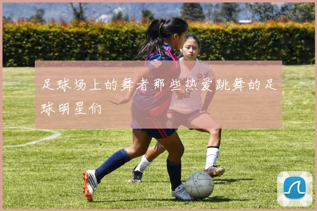 足球场上的舞者那些热爱跳舞的足球明星们