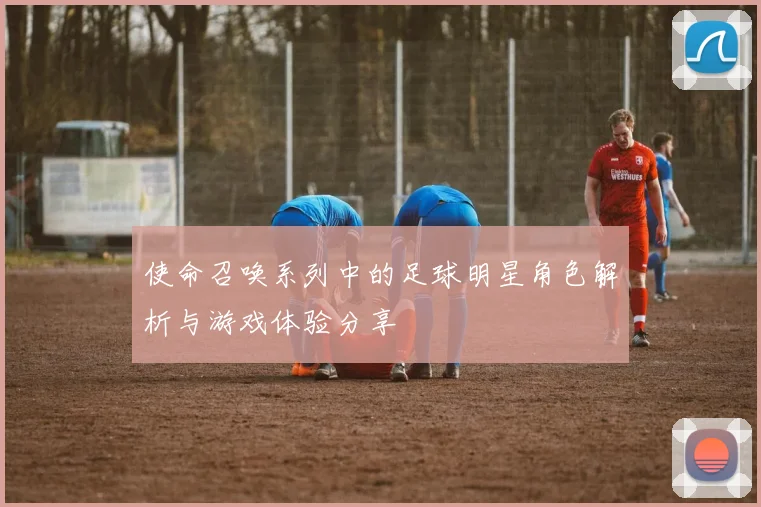 使命召唤系列中的足球明星角色解析与游戏体验分享