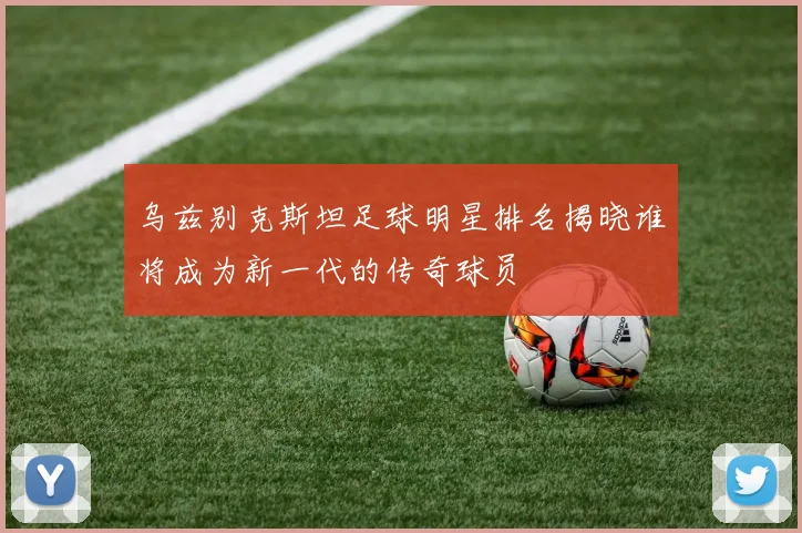 乌兹别克斯坦足球明星排名揭晓谁将成为新一代的传奇球员