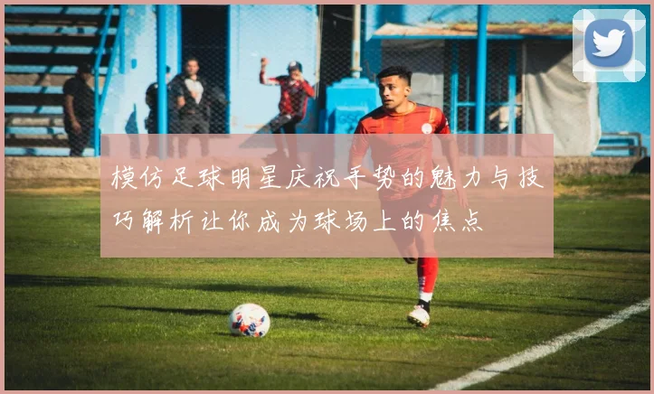 模仿足球明星庆祝手势的魅力与技巧解析让你成为球场上的焦点