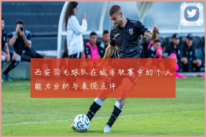 西安羽毛球队在城市联赛中的个人能力分析与表现点评