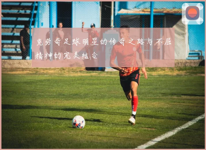 克劳奇足球明星的传奇之路与不屈精神的完美结合