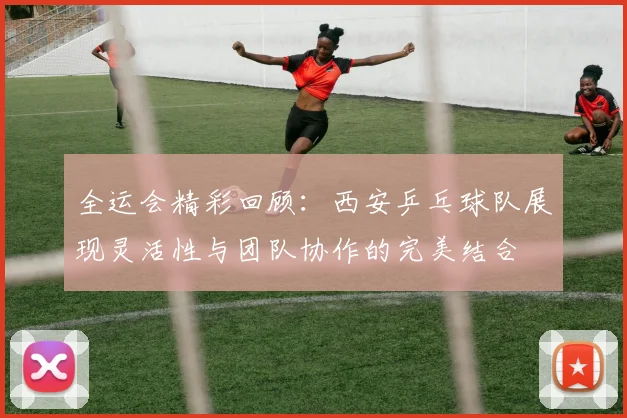 全运会精彩回顾：西安乒乓球队展现灵活性与团队协作的完美结合