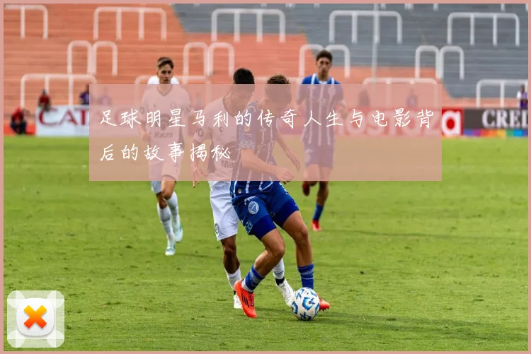 足球明星马利的传奇人生与电影背后的故事揭秘