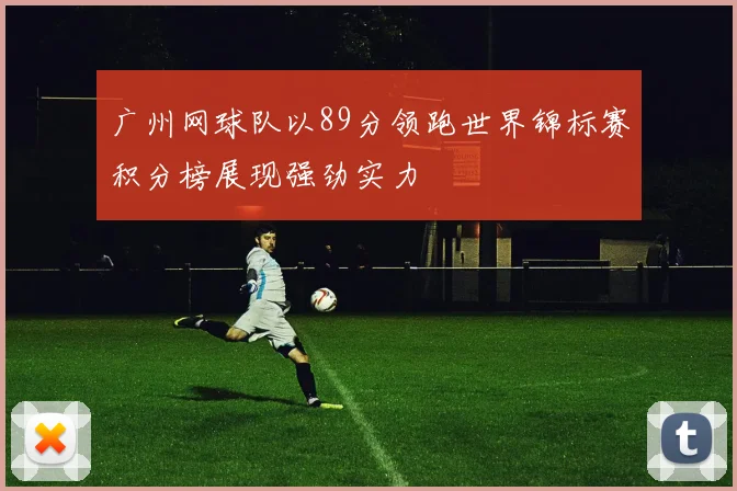 广州网球队以89分领跑世界锦标赛积分榜展现强劲实力