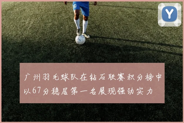 广州羽毛球队在钻石联赛积分榜中以67分稳居第一名展现强劲实力