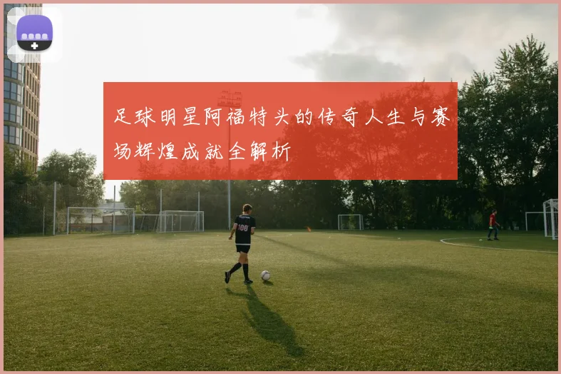 足球明星阿福特头的传奇人生与赛场辉煌成就全解析