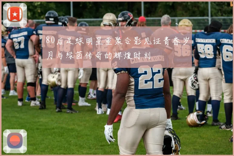 80后足球明星重聚合影见证青春岁月与绿茵传奇的辉煌时刻