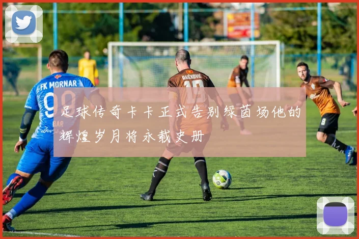 足球传奇卡卡正式告别绿茵场他的辉煌岁月将永载史册