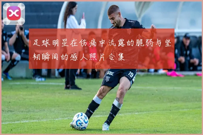 足球明星在伤痛中流露的脆弱与坚韧瞬间的感人照片合集