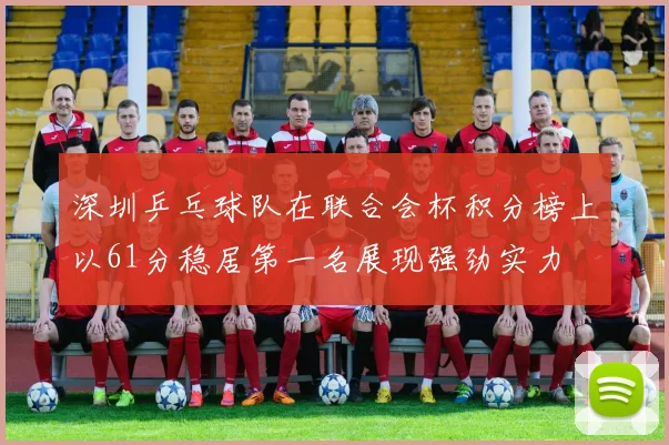 深圳乒乓球队在联合会杯积分榜上以61分稳居第一名展现强劲实力