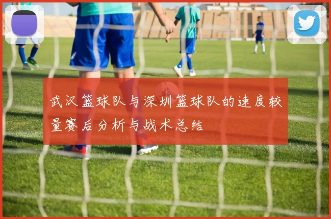 武汉篮球队与深圳篮球队的速度较量赛后分析与战术总结