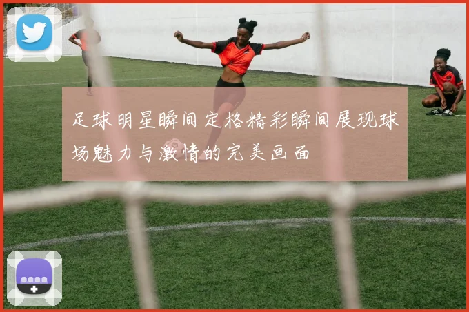 足球明星瞬间定格精彩瞬间展现球场魅力与激情的完美画面