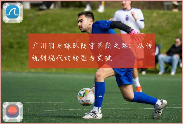 广州羽毛球队防守革新之路：从传统到现代的转型与突破