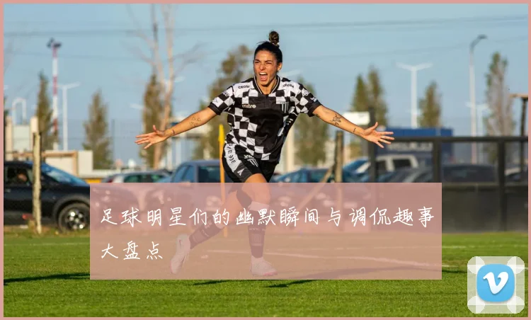 足球明星们的幽默瞬间与调侃趣事大盘点