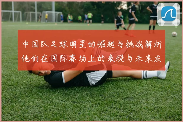 中国队足球明星的崛起与挑战解析他们在国际赛场上的表现与未来发展潜力