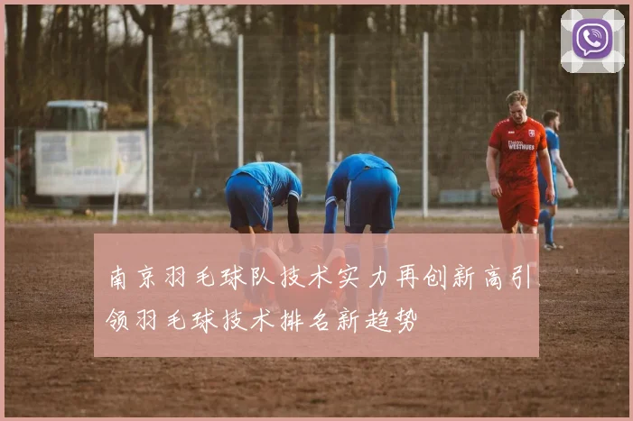 南京羽毛球队技术实力再创新高引领羽毛球技术排名新趋势