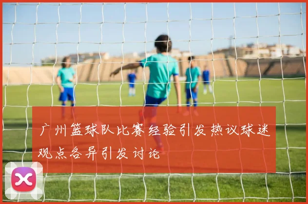 广州篮球队比赛经验引发热议球迷观点各异引发讨论