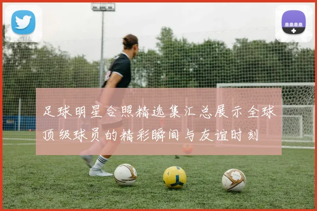 足球明星合照精选集汇总展示全球顶级球员的精彩瞬间与友谊时刻