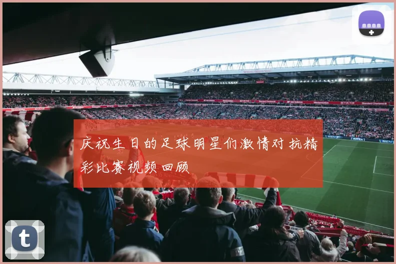 庆祝生日的足球明星们激情对抗精彩比赛视频回顾
