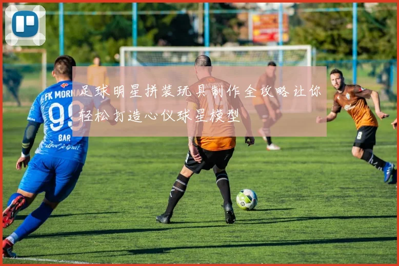 足球明星拼装玩具制作全攻略让你轻松打造心仪球星模型