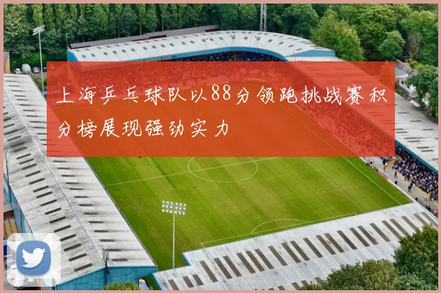 上海乒乓球队以88分领跑挑战赛积分榜展现强劲实力