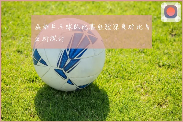 成都乒乓球队比赛经验深度对比与分析探讨