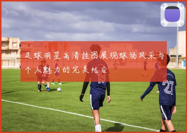 足球明星高清挂图展现球场风采与个人魅力的完美结合