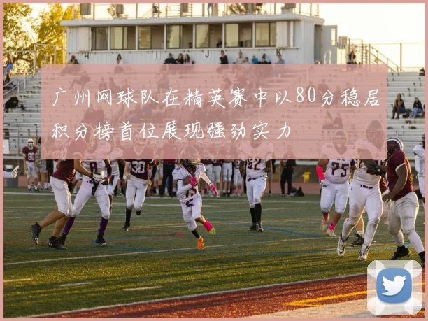 广州网球队在精英赛中以80分稳居积分榜首位展现强劲实力