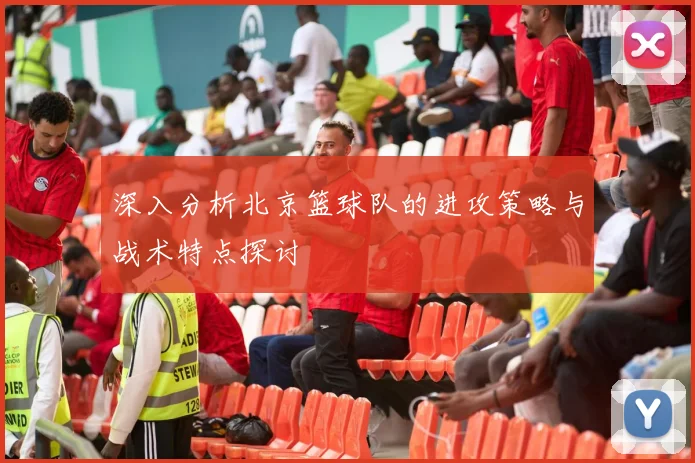 深入分析北京篮球队的进攻策略与战术特点探讨