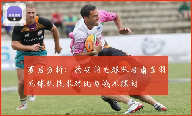 赛后分析：西安羽毛球队与南京羽毛球队技术对比与战术探讨