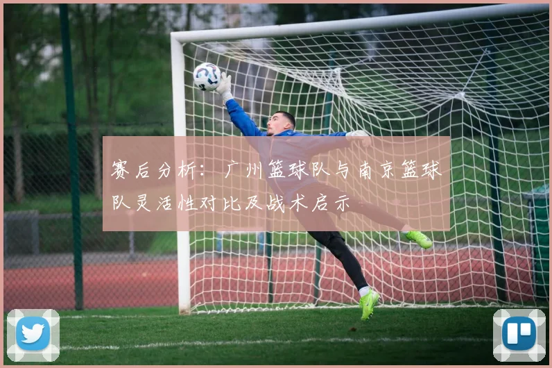 赛后分析：广州篮球队与南京篮球队灵活性对比及战术启示