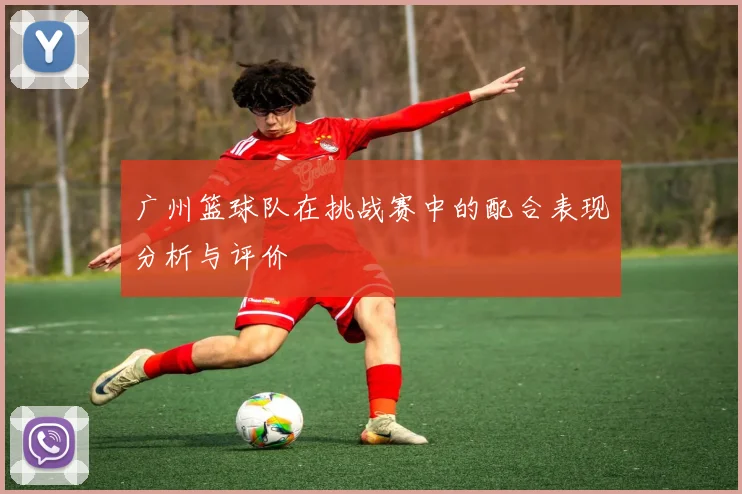 广州篮球队在挑战赛中的配合表现分析与评价