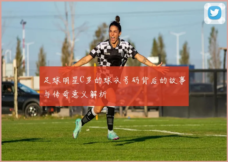 足球明星C罗的球衣号码背后的故事与传奇意义解析